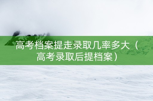 高考档案提走录取几率多大（高考录取后提档案）