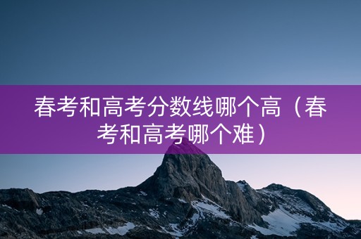 春考和高考分数线哪个高（春考和高考哪个难）