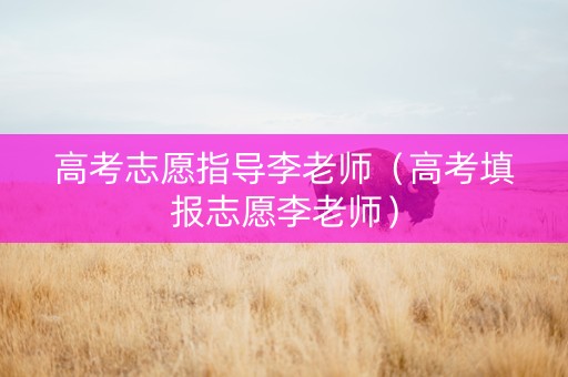 高考志愿指导李老师（高考填报志愿李老师）