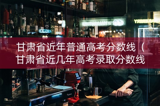 甘肃省近年普通高考分数线（甘肃省近几年高考录取分数线）