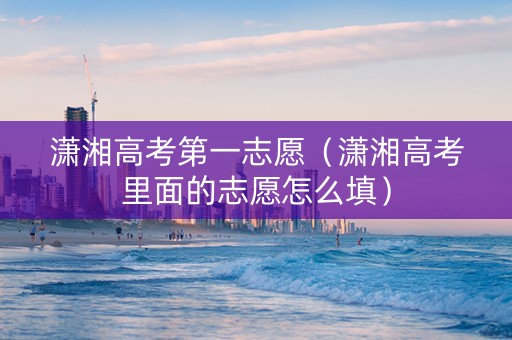潇湘高考第一志愿（潇湘高考里面的志愿怎么填）