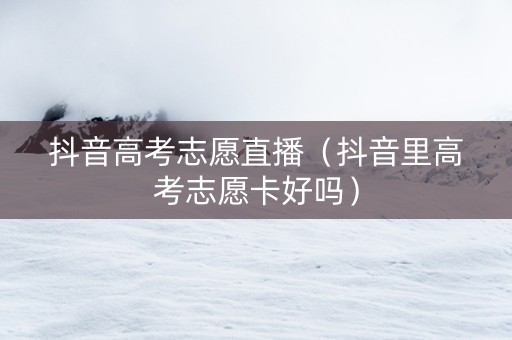 抖音高考志愿直播（抖音里高考志愿卡好吗）