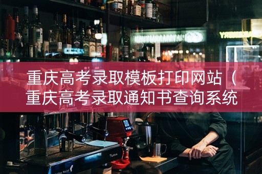 重庆高考录取模板打印网站（重庆高考录取通知书查询系统）
