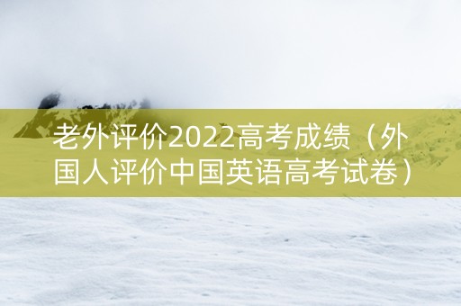 老外评价2022高考成绩（外国人评价中国英语高考试卷）