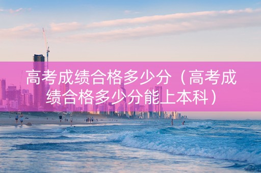 高考成绩合格多少分（高考成绩合格多少分能上本科）