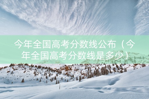 今年全国高考分数线公布（今年全国高考分数线是多少）