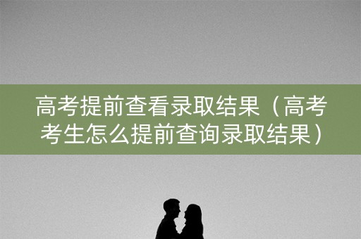 高考提前查看录取结果（高考考生怎么提前查询录取结果）