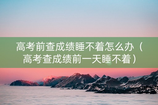 高考前查成绩睡不着怎么办（高考查成绩前一天睡不着）