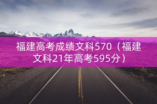 福建高考成绩文科570（福建文科21年高考595分）