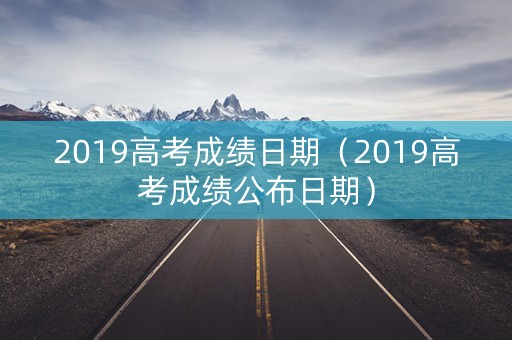 2019高考成绩日期（2019高考成绩公布日期）