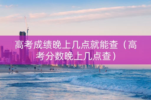 高考成绩晚上几点就能查（高考分数晚上几点查）