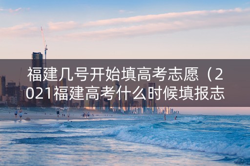 福建几号开始填高考志愿（2021福建高考什么时候填报志愿）