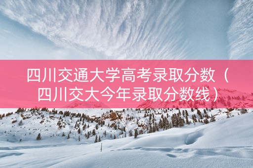 四川交通大学高考录取分数（四川交大今年录取分数线）