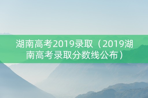 湖南高考2019录取（2019湖南高考录取分数线公布）
