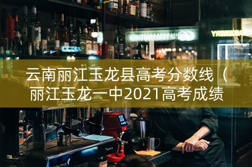 云南丽江玉龙县高考分数线（丽江玉龙一中2021高考成绩）