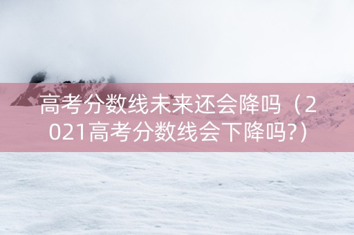 高考分数线未来还会降吗（2021高考分数线会下降吗?）