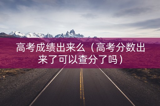 高考成绩出来么（高考分数出来了可以查分了吗）