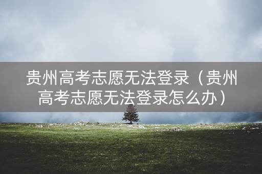 贵州高考志愿无法登录（贵州高考志愿无法登录怎么办）