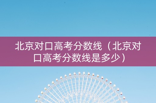 北京对口高考分数线（北京对口高考分数线是多少）