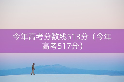 今年高考分数线513分（今年高考517分）
