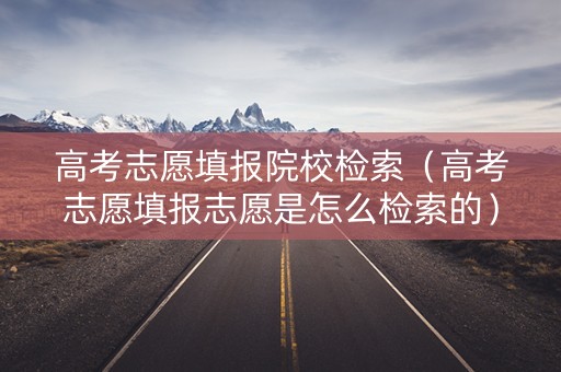 高考志愿填报院校检索（高考志愿填报志愿是怎么检索的）