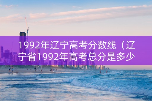 1992年辽宁高考分数线（辽宁省1992年高考总分是多少）