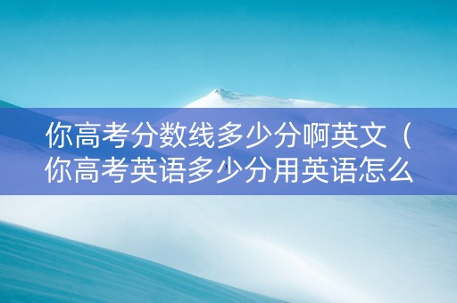 你高考分数线多少分啊英文（你高考英语多少分用英语怎么说）