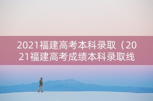 2021福建高考本科录取（2021福建高考成绩本科录取线）