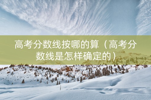 高考分数线按哪的算（高考分数线是怎样确定的）