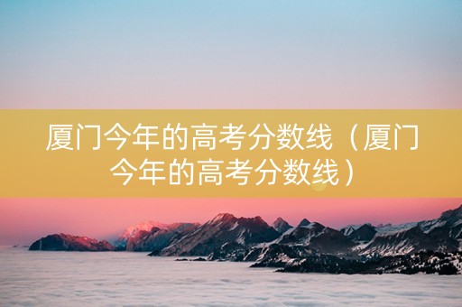 厦门今年的高考分数线（厦门今年的高考分数线）