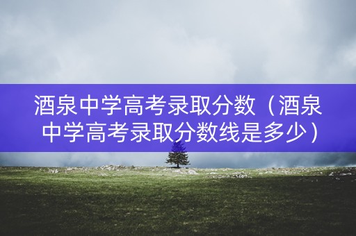 酒泉中学高考录取分数（酒泉中学高考录取分数线是多少）