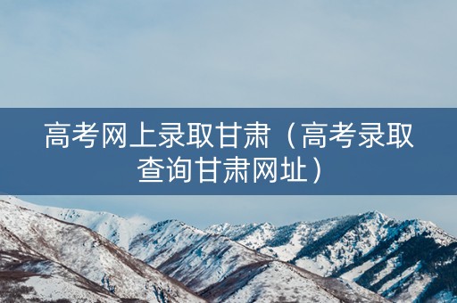 高考网上录取甘肃（高考录取查询甘肃网址）