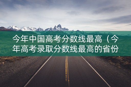 今年中国高考分数线最高（今年高考录取分数线最高的省份）
