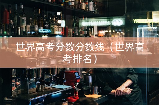 世界高考分数分数线（世界高考排名）