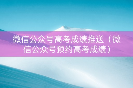 微信公众号高考成绩推送（微信公众号预约高考成绩）