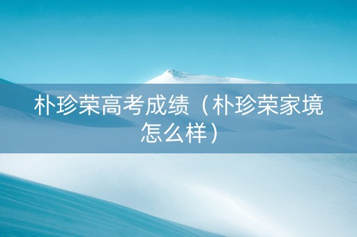 朴珍荣高考成绩（朴珍荣家境怎么样）