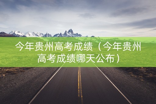 今年贵州高考成绩（今年贵州高考成绩哪天公布）