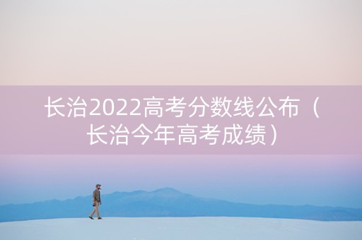 长治2022高考分数线公布（长治今年高考成绩）
