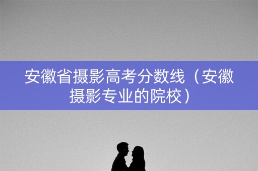 安徽省摄影高考分数线（安徽摄影专业的院校）