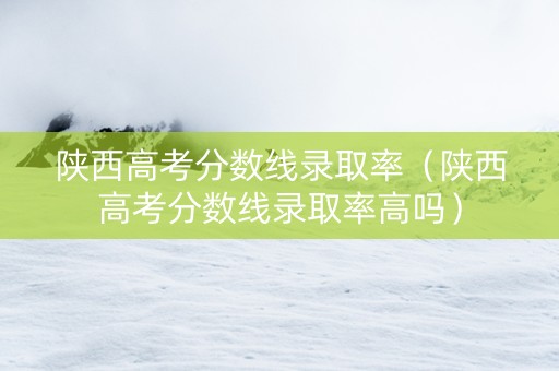 陕西高考分数线录取率（陕西高考分数线录取率高吗）