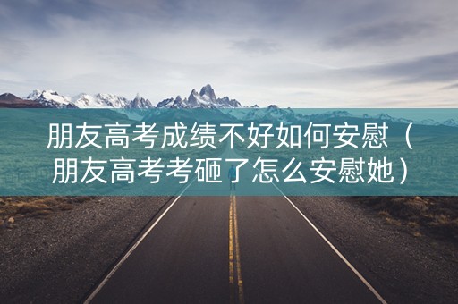 朋友高考成绩不好如何安慰（朋友高考考砸了怎么安慰她）