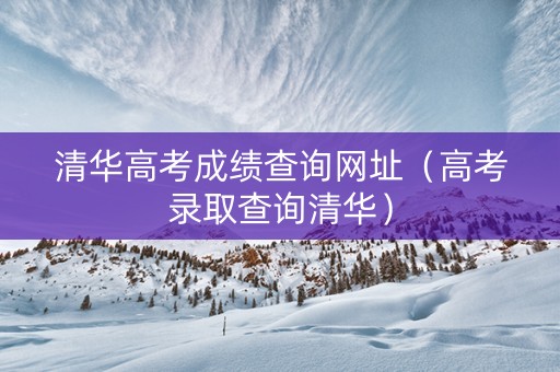 清华高考成绩查询网址（高考录取查询清华）