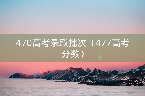 470高考录取批次（477高考分数）