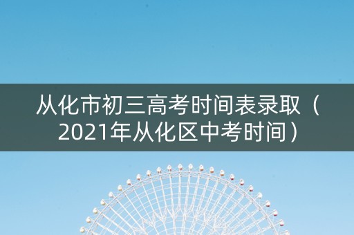 从化市初三高考时间表录取（2021年从化区中考时间）