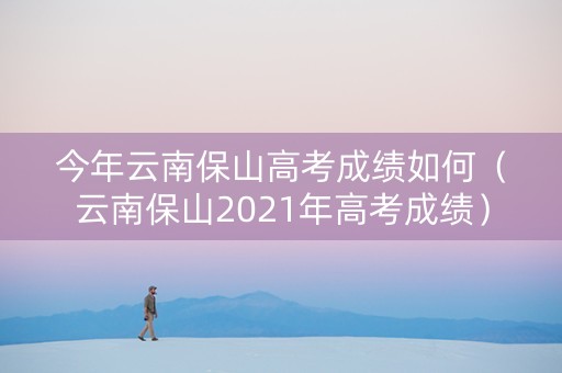 今年云南保山高考成绩如何（云南保山2021年高考成绩）