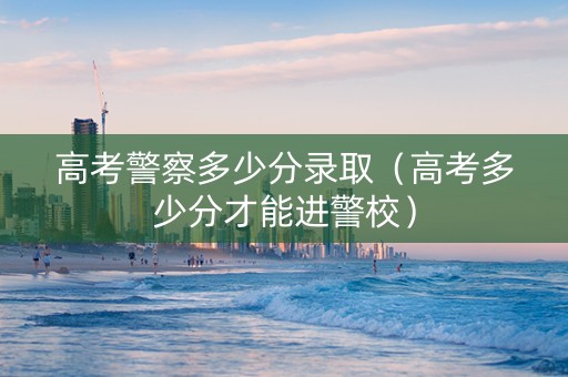 高考警察多少分录取（高考多少分才能进警校）