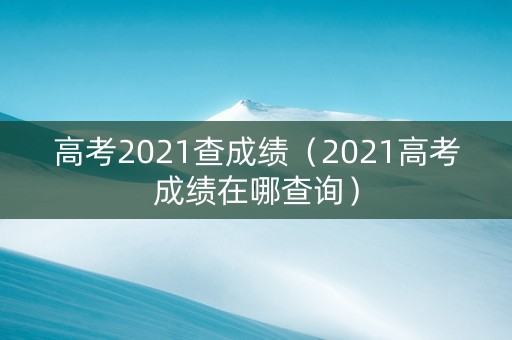 高考2021查成绩（2021高考成绩在哪查询）