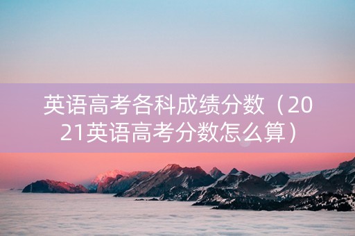 英语高考各科成绩分数（2021英语高考分数怎么算）