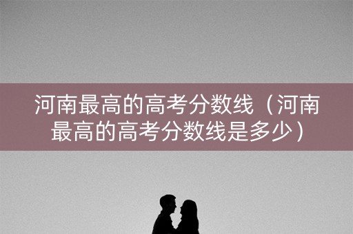 河南最高的高考分数线（河南最高的高考分数线是多少）