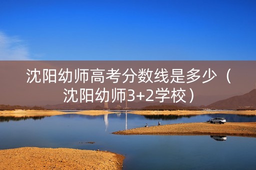 沈阳幼师高考分数线是多少（沈阳幼师3+2学校）